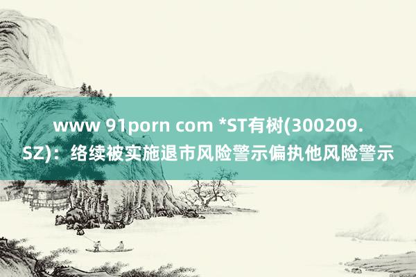 www 91porn com *ST有树(300209.SZ)：络续被实施退市风险警示偏执他风险警示