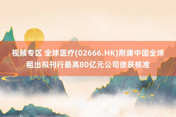 视频专区 全球医疗(02666.HK)附庸中国全球租出拟刊行最高80亿元公司债获核准