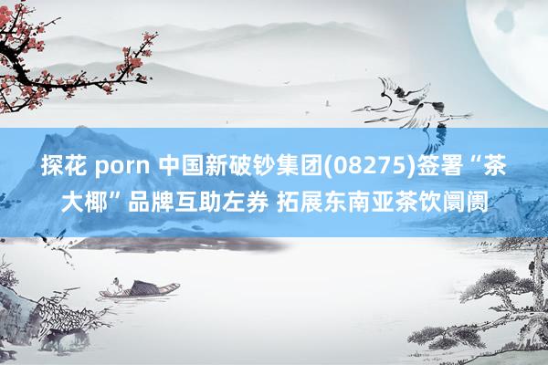 探花 porn 中国新破钞集团(08275)签署“茶大椰”品牌互助左券 拓展东南亚茶饮阛阓