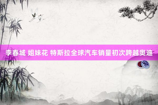 李春城 姐妹花 特斯拉全球汽车销量初次跨越奥迪