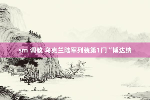 sm 调教 乌克兰陆军列装第1门“博达纳