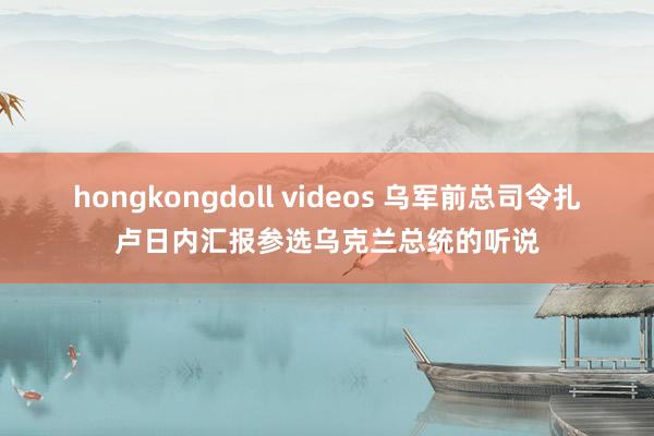 hongkongdoll videos 乌军前总司令扎卢日内汇报参选乌克兰总统的听说