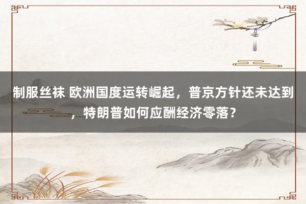 制服丝袜 欧洲国度运转崛起，普京方针还未达到，特朗普如何应酬经济零落？