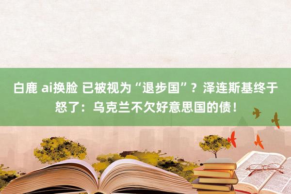 白鹿 ai换脸 已被视为“退步国”？泽连斯基终于怒了：乌克兰不欠好意思国的债！