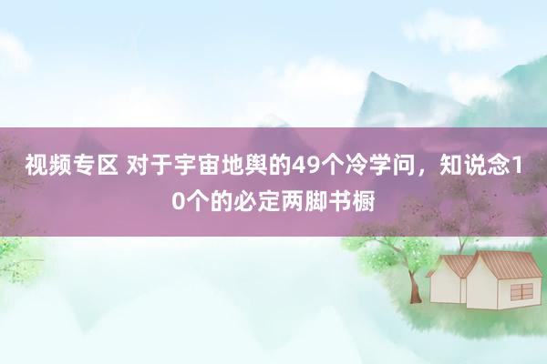 视频专区 对于宇宙地舆的49个冷学问，知说念10个的必定两脚书橱