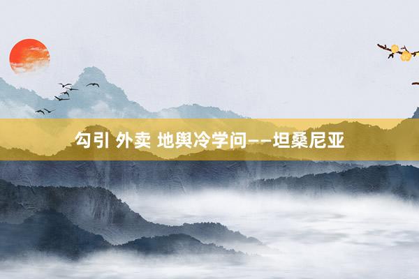 勾引 外卖 地舆冷学问——坦桑尼亚