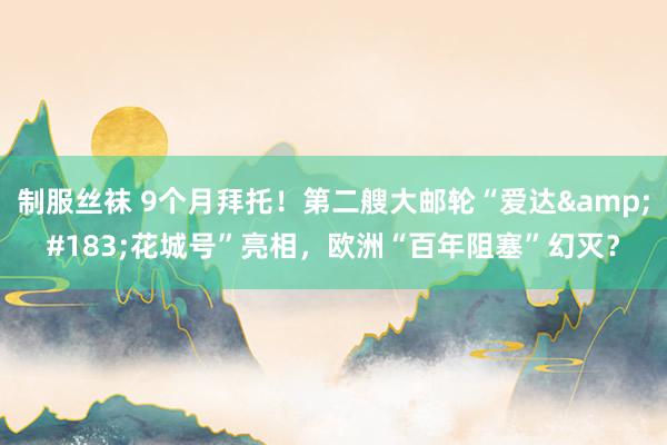制服丝袜 9个月拜托！第二艘大邮轮“爱达&#183;花城号”亮相，欧洲“百年阻塞”幻灭？