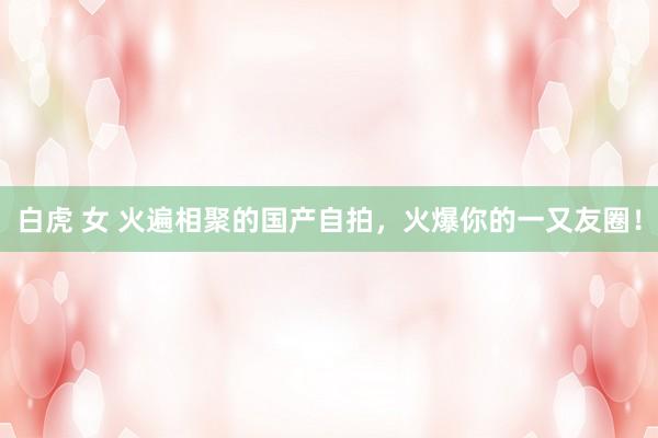 白虎 女 火遍相聚的国产自拍，火爆你的一又友圈！