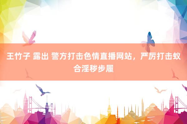王竹子 露出 警方打击色情直播网站，严厉打击蚁合淫秽步履