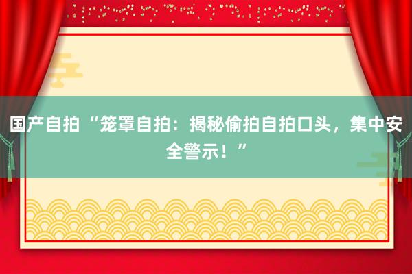 国产自拍 “笼罩自拍：揭秘偷拍自拍口头，集中安全警示！”