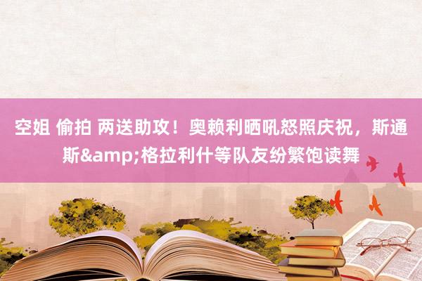 空姐 偷拍 两送助攻！奥赖利晒吼怒照庆祝，斯通斯&格拉利什等队友纷繁饱读舞