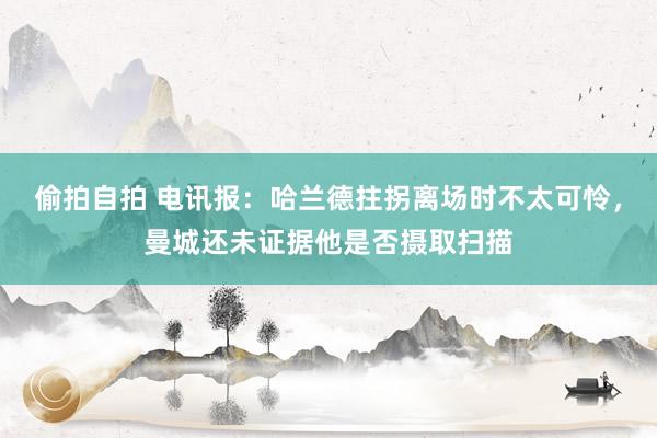 偷拍自拍 电讯报：哈兰德拄拐离场时不太可怜，曼城还未证据他是否摄取扫描