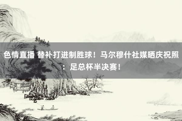 色情直播 替补打进制胜球！马尔穆什社媒晒庆祝照：足总杯半决赛！