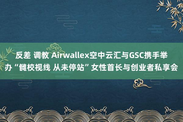 反差 调教 Airwallex空中云汇与GSC携手举办“雠校视线 从未停站”女性首长与创业者私享会