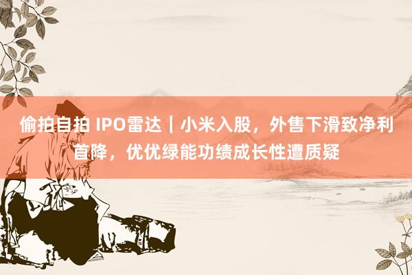偷拍自拍 IPO雷达｜小米入股，外售下滑致净利首降，优优绿能功绩成长性遭质疑