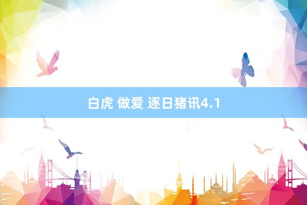 白虎 做爱 逐日猪讯4.1
