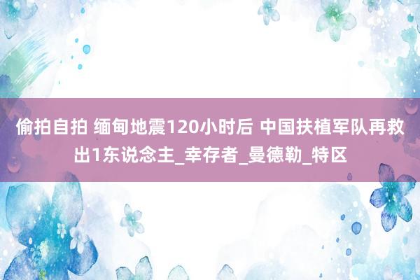 偷拍自拍 缅甸地震120小时后 中国扶植军队再救出1东说念主_幸存者_曼德勒_特区