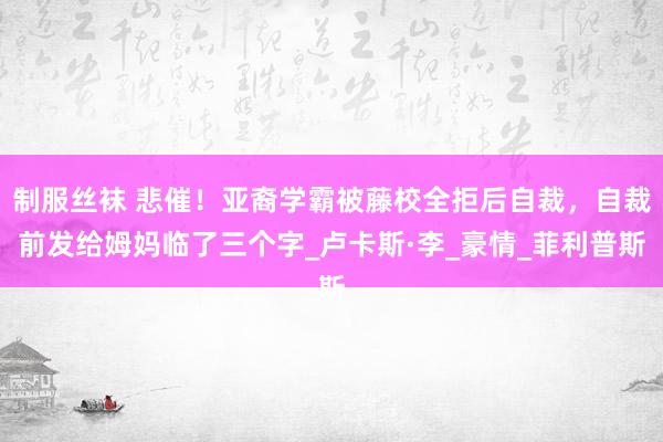 制服丝袜 悲催！亚裔学霸被藤校全拒后自裁，自裁前发给姆妈临了三个字_卢卡斯·李_豪情_菲利普斯