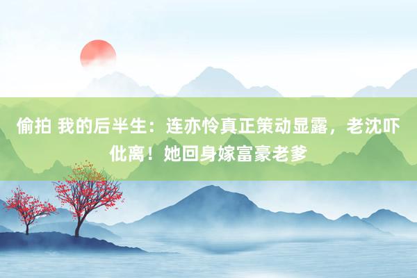 偷拍 我的后半生：连亦怜真正策动显露，老沈吓仳离！她回身嫁富豪老爹