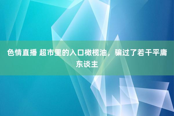 色情直播 超市里的入口橄榄油，骗过了若干平庸东谈主