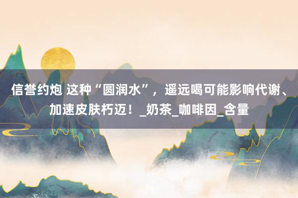 信誉约炮 这种“圆润水”，遥远喝可能影响代谢、加速皮肤朽迈！_奶茶_咖啡因_含量