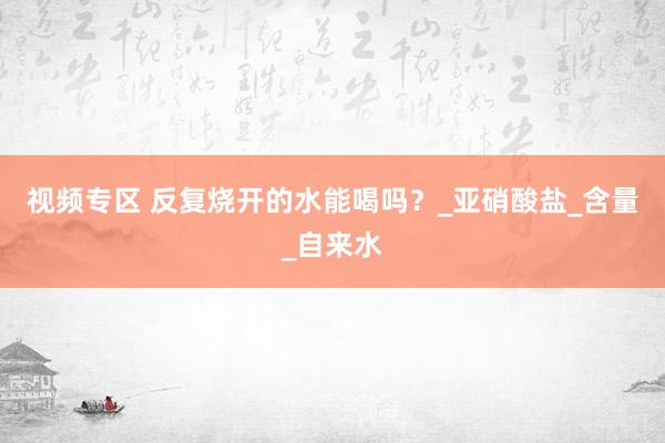 视频专区 反复烧开的水能喝吗？_亚硝酸盐_含量_自来水