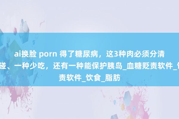 ai换脸 porn 得了糖尿病，这3种肉必须分清！一种别碰、一种少吃，还有一种能保护胰岛_血糖贬责软件_饮食_脂肪