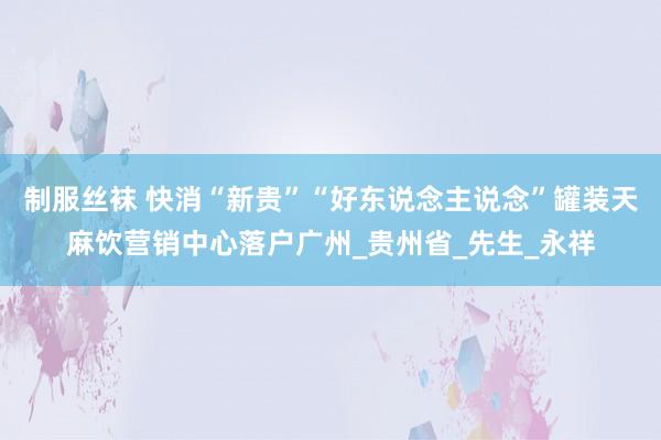制服丝袜 快消“新贵”“好东说念主说念”罐装天麻饮营销中心落户广州_贵州省_先生_永祥
