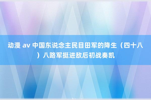 动漫 av 中国东说念主民目田军的降生（四十八）八路军挺进敌后初战奏凯
