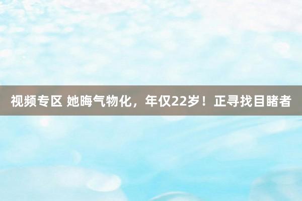 视频专区 她晦气物化，年仅22岁！正寻找目睹者
