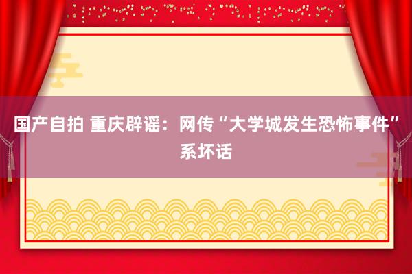 国产自拍 重庆辟谣：网传“大学城发生恐怖事件”系坏话
