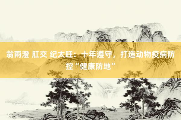 翁雨澄 肛交 纪太旺：十年遵守，打造动物疫病防控“健康防地”
