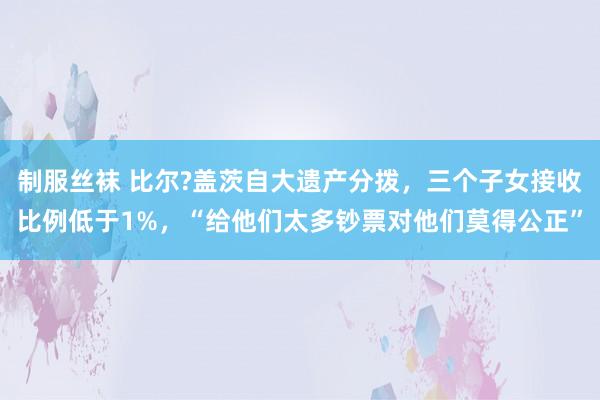 制服丝袜 比尔?盖茨自大遗产分拨，三个子女接收比例低于1%，“给他们太多钞票对他们莫得公正”