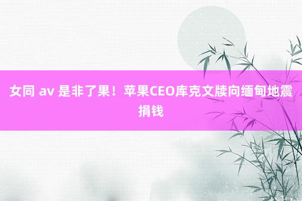 女同 av 是非了果！苹果CEO库克文牍向缅甸地震捐钱
