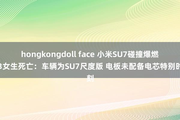 hongkongdoll face 小米SU7碰撞爆燃致3女生死亡：车辆为SU7尺度版 电板未配备电芯特别时刻