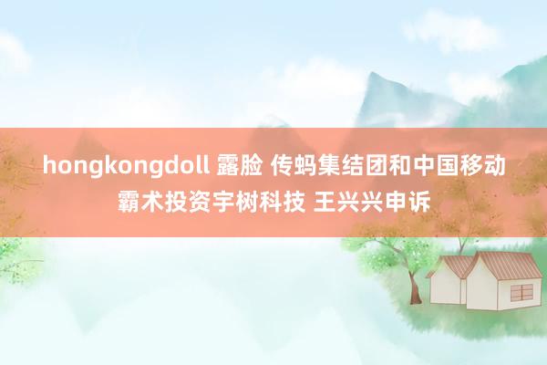 hongkongdoll 露脸 传蚂集结团和中国移动霸术投资宇树科技 王兴兴申诉