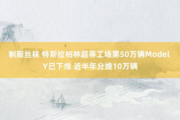 制服丝袜 特斯拉柏林超等工场第50万辆Model Y已下线 近半年分娩10万辆
