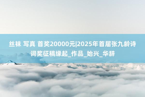 丝袜 写真 首奖20000元|2025年首届张九龄诗词奖征稿缘起_作品_始兴_华辞