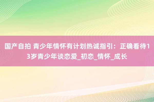 国产自拍 青少年情怀有计划热诚指引：正确看待13岁青少年谈恋爱_初恋_情怀_成长