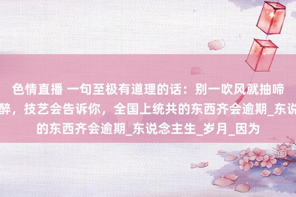 色情直播 一句至极有道理的话：别一吹风就抽啼哭噎，一喝酒就心醉，技艺会告诉你，全国上统共的东西齐会逾期_东说念主生_岁月_因为