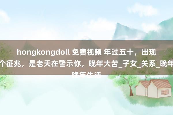 hongkongdoll 免费视频 年过五十，出现这三个征兆，是老天在警示你，晚年大苦_子女_关系_晚年生活