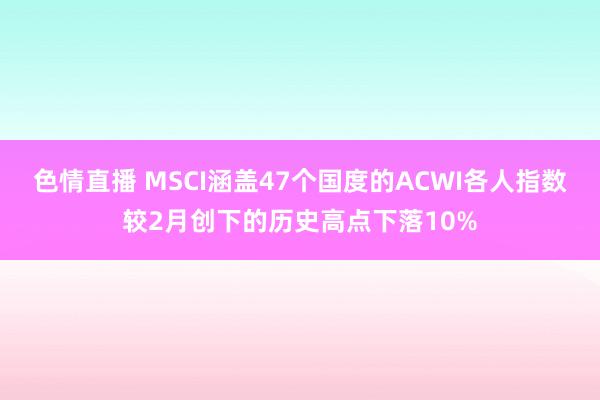 色情直播 MSCI涵盖47个国度的ACWI各人指数较2月创下的历史高点下落10%