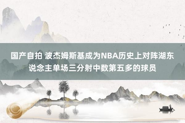 国产自拍 波杰姆斯基成为NBA历史上对阵湖东说念主单场三分射中数第五多的球员