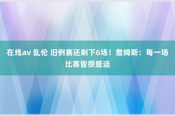 在线av 乱伦 旧例赛还剩下6场！詹姆斯：每一场比赛皆很蹙迫