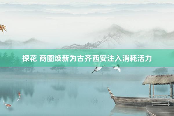 探花 商圈焕新为古齐西安注入消耗活力