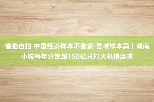 偷拍自拍 中国经济样本不雅察·县域样本篇丨湖南小城每年分娩超150亿只打火机销寰球