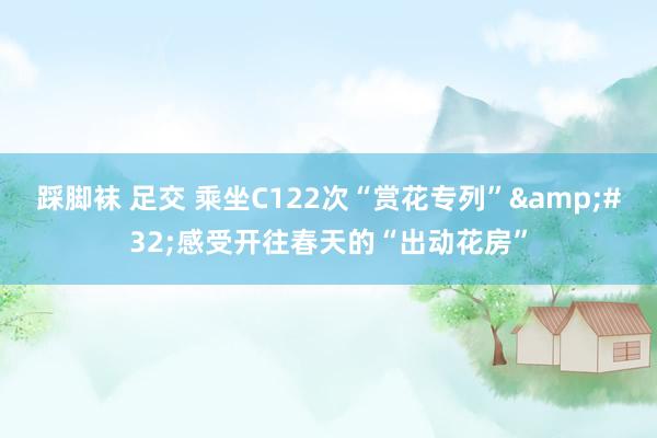 踩脚袜 足交 乘坐C122次“赏花专列”&#32;感受开往春天的“出动花房”