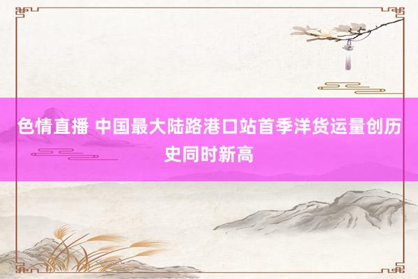 色情直播 中国最大陆路港口站首季洋货运量创历史同时新高
