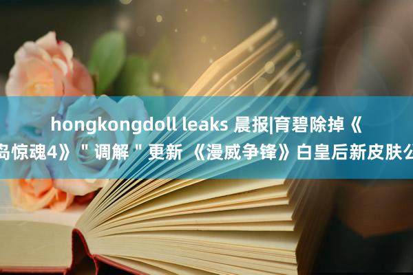 hongkongdoll leaks 晨报|育碧除掉《孤岛惊魂4》＂调解＂更新 《漫威争锋》白皇后新皮肤公布
