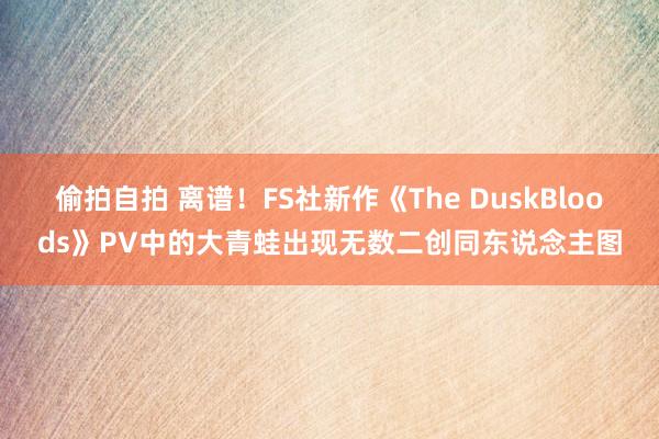 偷拍自拍 离谱！FS社新作《The DuskBloods》PV中的大青蛙出现无数二创同东说念主图